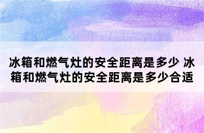 冰箱和燃气灶的安全距离是多少 冰箱和燃气灶的安全距离是多少合适